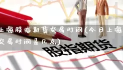 今日上海股指期货交易时间(今日上海股指期货交易时间是几点)
