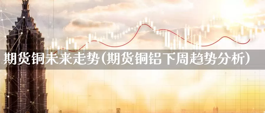 期货铜未来走势(期货铜铝下周趋势分析)_https://www.yuanchenjituan.com_原油期货_第1张